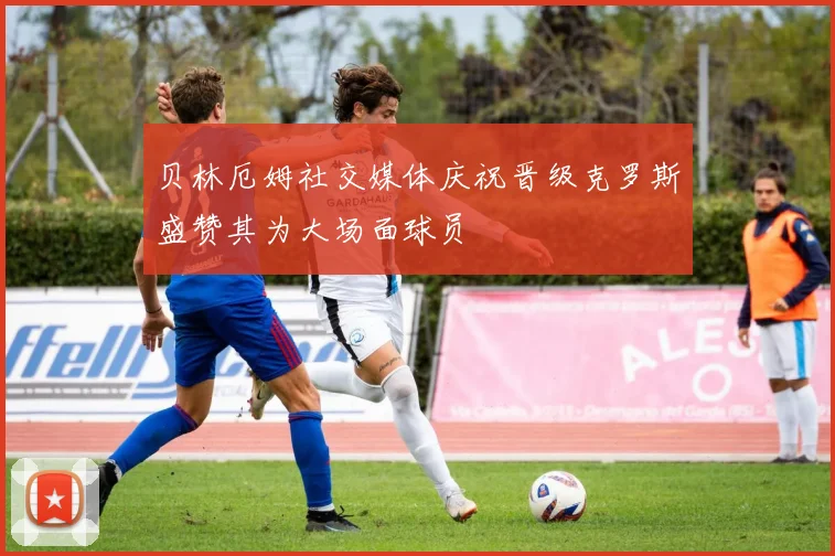 贝林厄姆社交媒体庆祝晋级克罗斯盛赞其为大场面球员
