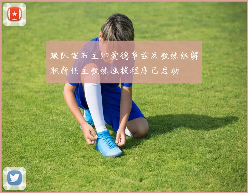 狼队宣布主帅爱德华兹及教练组解职新任主教练选拔程序已启动