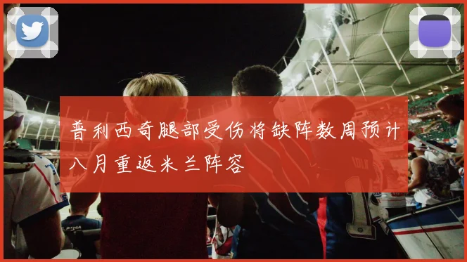 普利西奇腿部受伤将缺阵数周预计八月重返米兰阵容
