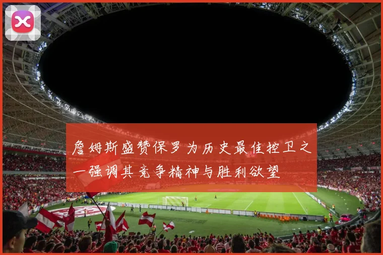 詹姆斯盛赞保罗为历史最佳控卫之一强调其竞争精神与胜利欲望