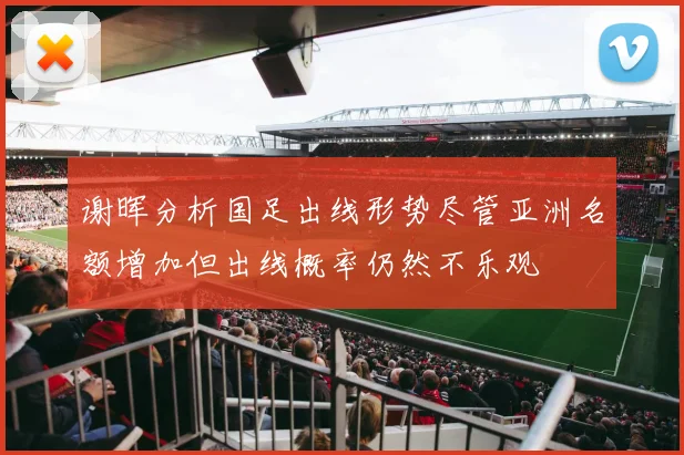 谢晖分析国足出线形势尽管亚洲名额增加但出线概率仍然不乐观