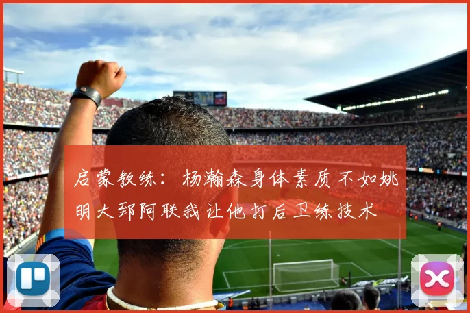 启蒙教练：杨瀚森身体素质不如姚明大郅阿联我让他打后卫练技术