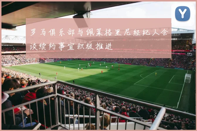 罗马俱乐部与佩莱格里尼经纪人会谈续约事宜积极推进