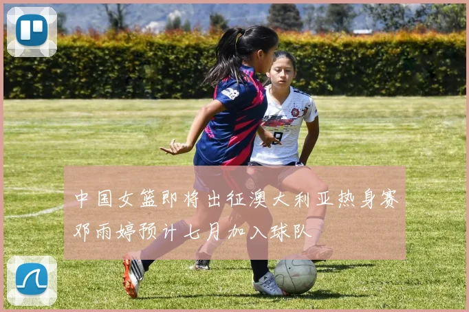 中国女篮即将出征澳大利亚热身赛邓雨婷预计七月加入球队