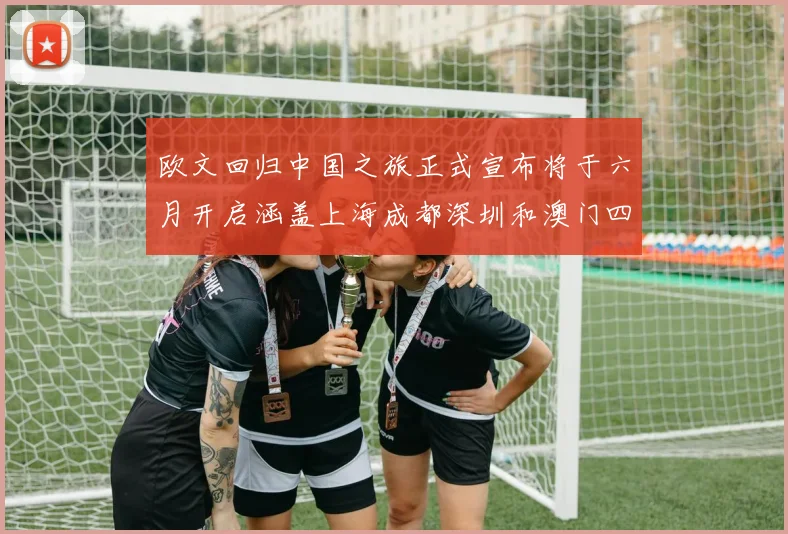 欧文回归中国之旅正式宣布将于六月开启涵盖上海成都深圳和澳门四大城市